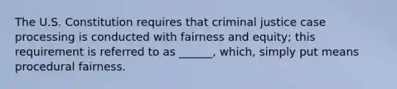 The U.S. Constitution requires that criminal justice case processing is conducted with fairness and equity; this requirement is referred to as ______, which, simply put means procedural fairness.