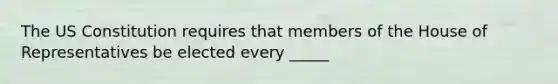 The US Constitution requires that members of the House of Representatives be elected every _____