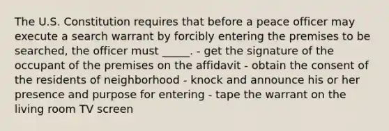 The U.S. Constitution requires that before a peace officer may execute a search warrant by forcibly entering the premises to be searched, the officer must _____. - get the signature of the occupant of the premises on the affidavit - obtain the consent of the residents of neighborhood - knock and announce his or her presence and purpose for entering - tape the warrant on the living room TV screen