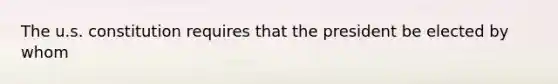 The u.s. constitution requires that the president be elected by whom