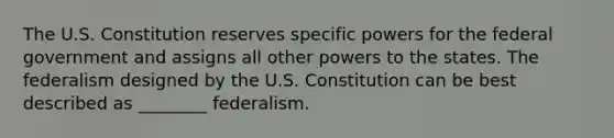 The U.S. Constitution reserves specific powers for the federal government and assigns all other powers to the states. The federalism designed by the U.S. Constitution can be best described as ________ federalism.