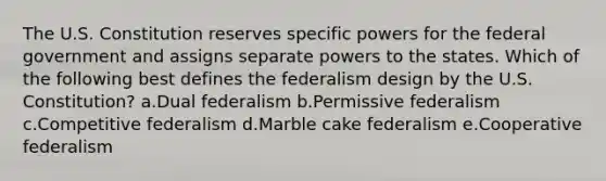 The U.S. Constitution reserves specific powers for the federal government and assigns separate powers to the states. Which of the following best defines the federalism design by the U.S. Constitution? a.Dual federalism b.Permissive federalism c.Competitive federalism d.Marble cake federalism e.Cooperative federalism