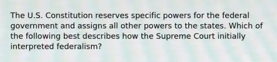 The U.S. Constitution reserves specific powers for the federal government and assigns all other powers to the states. Which of the following best describes how the Supreme Court initially interpreted federalism?