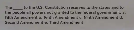 The _____ to the U.S. Constitution reserves to the states and to the people all powers not granted to the federal government. a. ​Fifth Amendment b. ​Tenth Amendment c. ​Ninth Amendment d. ​Second Amendment e. ​Third Amendment