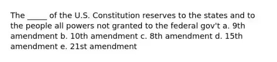 The _____ of the U.S. Constitution reserves to the states and to the people all powers not granted to the federal gov't a. 9th amendment b. 10th amendment c. 8th amendment d. 15th amendment e. 21st amendment