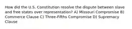 How did the U.S. Constitution resolve the dispute between slave and free states over representation? A) Missouri Compromise B) Commerce Clause C) Three-Fifths Compromise D) Supremacy Clause