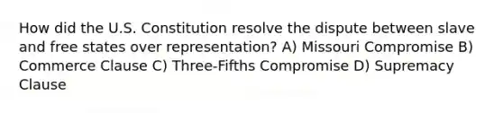 How did the U.S. Constitution resolve the dispute between slave and free states over representation? A) Missouri Compromise B) Commerce Clause C) Three-Fifths Compromise D) Supremacy Clause