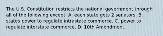 The U.S. Constitution restricts the national government through all of the following except: A. each state gets 2 senators. B. states power to regulate intrastate commerce. C. power to regulate interstate commerce. D. 10th Amendment.