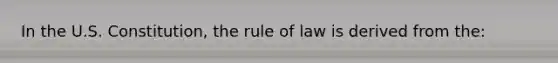 In the U.S. Constitution, the rule of law is derived from the: