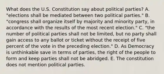 What does the U.S. Constitution say about political parties? A. "elections shall be mediated between two political parties." B. "congress shall organize itself by majority and minority party, in accordance with the results of the most recent election." C. "the number of political parties shall not be limited, but no party shall gain access to any ballot or ticket without the receipt of five percent of the vote in the preceding election." D. As Democracy is unthinkable save in terms of parties, the right of the people to form and keep parties shall not be abridged. E. The constitution does not mention political parties.