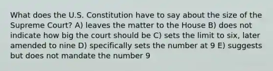 What does the U.S. Constitution have to say about the size of the Supreme Court? A) leaves the matter to the House B) does not indicate how big the court should be C) sets the limit to six, later amended to nine D) specifically sets the number at 9 E) suggests but does not mandate the number 9