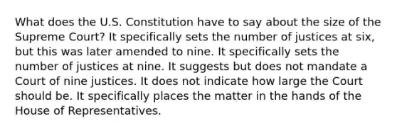 What does the U.S. Constitution have to say about the size of the Supreme Court? It specifically sets the number of justices at six, but this was later amended to nine. It specifically sets the number of justices at nine. It suggests but does not mandate a Court of nine justices. It does not indicate how large the Court should be. It specifically places the matter in the hands of the House of Representatives.