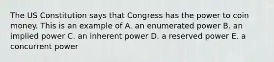 The US Constitution says that Congress has the power to coin money. This is an example of A. an enumerated power B. an implied power C. an inherent power D. a reserved power E. a concurrent power