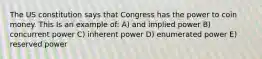 The US constitution says that Congress has the power to coin money. This Is an example of: A) and implied power B) concurrent power C) inherent power D) enumerated power E) reserved power