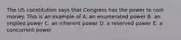 The US constitution says that Congress has the power to coin money. This is an example of A. an enumerated power B. an implied power C. an inherent power D. a reserved power E. a concurrent power