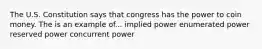 The U.S. Constitution says that congress has the power to coin money. The is an example of... implied power enumerated power reserved power concurrent power