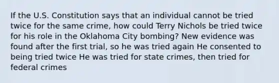 If the U.S. Constitution says that an individual cannot be tried twice for the same crime, how could Terry Nichols be tried twice for his role in the Oklahoma City bombing? New evidence was found after the first trial, so he was tried again He consented to being tried twice He was tried for state crimes, then tried for federal crimes