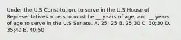 Under the U.S Constitution, to serve in the U.S House of Representatives a person must be __ years of age, and __ years of age to serve in the U.S Senate. A. 25; 25 B. 25;30 C. 30;30 D. 35;40 E. 40;50