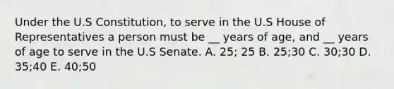 Under the U.S Constitution, to serve in the U.S House of Representatives a person must be __ years of age, and __ years of age to serve in the U.S Senate. A. 25; 25 B. 25;30 C. 30;30 D. 35;40 E. 40;50