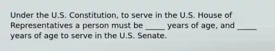 Under the U.S. Constitution, to serve in the U.S. House of Representatives a person must be _____ years of age, and _____ years of age to serve in the U.S. Senate.