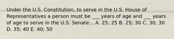 Under the U.S. Constitution, to serve in the U.S. House of Representatives a person must be ___ years of age and ___ years of age to serve in the U.S. Senate... A. 25; 25 B. 25; 30 C. 30; 30 D. 35; 40 E. 40; 50