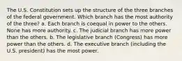 The U.S. Constitution sets up the structure of the three branches of the federal government. Which branch has the most authority of the three? a. Each branch is coequal in power to the others. None has more authority. c. The judicial branch has more power than the others. b. The legislative branch (Congress) has more power than the others. d. The executive branch (including the U.S. president) has the most power.