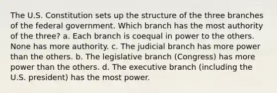 The U.S. Constitution sets up the structure of the three branches of the federal government. Which branch has the most authority of the three? a. Each branch is coequal in power to the others. None has more authority. c. The judicial branch has more power than the others. b. The legislative branch (Congress) has more power than the others. d. The executive branch (including the U.S. president) has the most power.