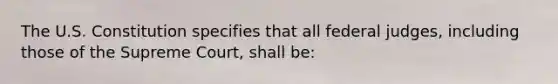 The U.S. Constitution specifies that all federal judges, including those of the Supreme Court, shall be: