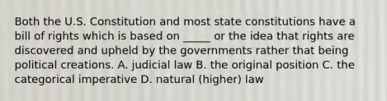 Both the U.S. Constitution and most <a href='https://www.questionai.com/knowledge/kfPBWimMk9-state-constitutions' class='anchor-knowledge'>state constitutions</a> have a bill of rights which is based on _____ or the idea that rights are discovered and upheld by the governments rather that being political creations. A. judicial law B. the original position C. the categorical imperative D. natural (higher) law