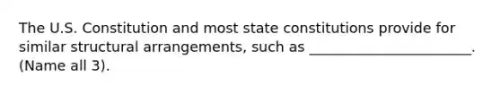 The U.S. Constitution and most state constitutions provide for similar structural arrangements, such as _______________________. (Name all 3).