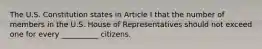 The U.S. Constitution states in Article I that the number of members in the U.S. House of Representatives should not exceed one for every __________ citizens.