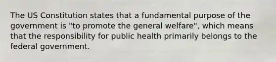 The US Constitution states that a fundamental purpose of the government is "to promote the general welfare", which means that the responsibility for public health primarily belongs to the federal government.