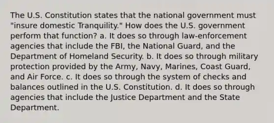 The U.S. Constitution states that the national government must "insure domestic Tranquility." How does the U.S. government perform that function? a. It does so through law-enforcement agencies that include the FBI, the National Guard, and the Department of Homeland Security. b. It does so through military protection provided by the Army, Navy, Marines, Coast Guard, and Air Force. c. It does so through the system of checks and balances outlined in the U.S. Constitution. d. It does so through agencies that include the Justice Department and the State Department.