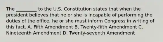 The _________ to the U.S. Constitution states that when the president believes that he or she is incapable of performing the duties of the office, he or she must inform Congress in writing of this fact. A. Fifth Amendment B. Twenty-fifth Amendment C. Nineteenth Amendment D. Twenty-seventh Amendment