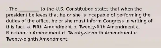 . The _________ to the U.S. Constitution states that when the president believes that he or she is incapable of performing the duties of the office, he or she must inform Congress in writing of this fact. a. Fifth Amendment b. Twenty-fifth Amendment c. Nineteenth Amendment d. Twenty-seventh Amendment e. Twenty-eighth Amendment