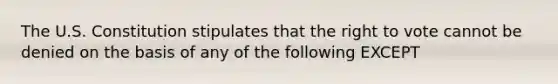 The U.S. Constitution stipulates that the right to vote cannot be denied on the basis of any of the following EXCEPT