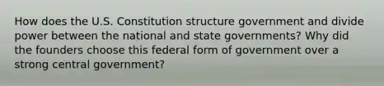 How does the U.S. Constitution structure government and divide power between the national and state governments? Why did the founders choose this federal form of government over a strong central government?