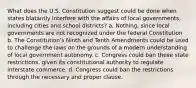 What does the U.S. Constitution suggest could be done when states blatantly interfere with the affairs of local governments, including cities and school districts? a. Nothing, since local governments are not recognized under the federal Constitution b. The Constitution's Ninth and Tenth Amendments could be used to challenge the laws on the grounds of a modern understanding of local government autonomy. c. Congress could ban these state restrictions, given its constitutional authority to regulate interstate commerce. d. Congress could ban the restrictions through the necessary and proper clause.