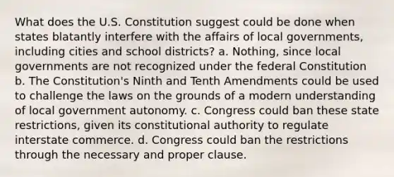 What does the U.S. Constitution suggest could be done when states blatantly interfere with the affairs of local governments, including cities and school districts? a. Nothing, since local governments are not recognized under the federal Constitution b. The Constitution's Ninth and Tenth Amendments could be used to challenge the laws on the grounds of a modern understanding of local government autonomy. c. Congress could ban these state restrictions, given its constitutional authority to regulate interstate commerce. d. Congress could ban the restrictions through the necessary and proper clause.