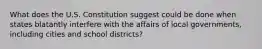 What does the U.S. Constitution suggest could be done when states blatantly interfere with the affairs of local governments, including cities and school districts?