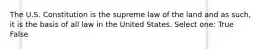 The U.S. Constitution is the supreme law of the land and as such, it is the basis of all law in the United States. Select one: True False