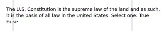 The U.S. Constitution is the supreme law of the land and as such, it is the basis of all law in the United States. Select one: True False