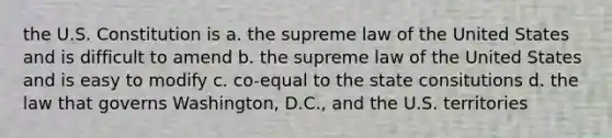 the U.S. Constitution is a. the supreme law of the United States and is difficult to amend b. the supreme law of the United States and is easy to modify c. co-equal to the state consitutions d. the law that governs Washington, D.C., and the U.S. territories