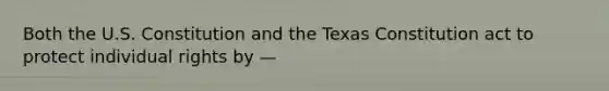 Both the U.S. Constitution and the Texas Constitution act to protect individual rights by —