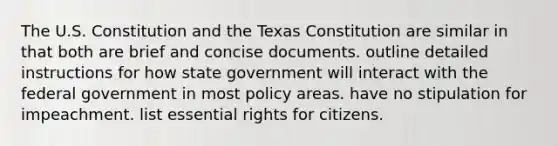 The U.S. Constitution and the Texas Constitution are similar in that both are brief and concise documents. outline detailed instructions for how state government will interact with the federal government in most policy areas. have no stipulation for impeachment. list essential rights for citizens.