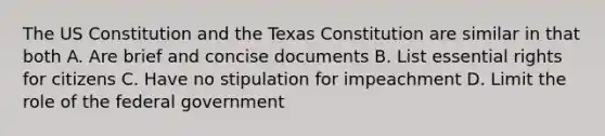 The US Constitution and the Texas Constitution are similar in that both A. Are brief and concise documents B. List essential rights for citizens C. Have no stipulation for impeachment D. Limit the role of the federal government