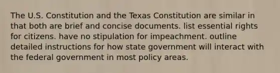 The U.S. Constitution and the Texas Constitution are similar in that both are brief and concise documents. list essential rights for citizens. have no stipulation for impeachment. outline detailed instructions for how state government will interact with the federal government in most policy areas.