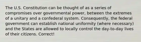 The U.S. Constitution can be thought of as a series of compromises over governmental power, between the extremes of a unitary and a confederal system. Consequently, the federal government can establish national uniformity (where necessary) and the States are allowed to locally control the day-to-day lives of their citizens. Correct!