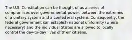 The U.S. Constitution can be thought of as a series of compromises over governmental power, between the extremes of a unitary system and a confederal system. Consequently, the federal government can establish national uniformity (where necessary) and the individual States are allowed to locally control the day-to-day lives of their citizens.