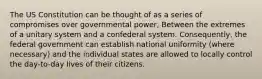 The US Constitution can be thought of as a series of compromises over governmental power, Between the extremes of a unitary system and a confederal system. Consequently, the federal government can establish national uniformity (where necessary) and the individual states are allowed to locally control the day-to-day lives of their citizens.